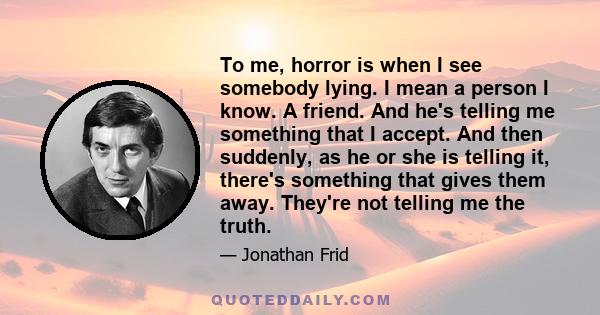 To me, horror is when I see somebody lying. I mean a person I know. A friend. And he's telling me something that I accept. And then suddenly, as he or she is telling it, there's something that gives them away. They're