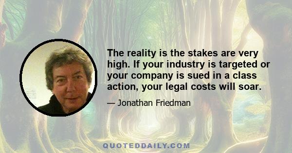 The reality is the stakes are very high. If your industry is targeted or your company is sued in a class action, your legal costs will soar.