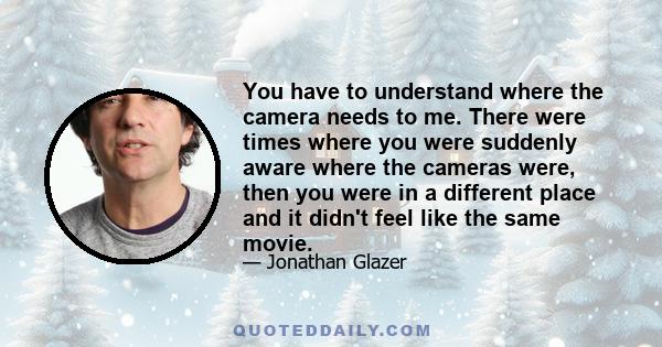 You have to understand where the camera needs to me. There were times where you were suddenly aware where the cameras were, then you were in a different place and it didn't feel like the same movie.