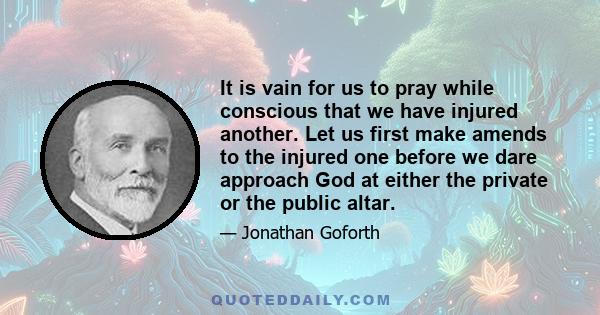 It is vain for us to pray while conscious that we have injured another. Let us first make amends to the injured one before we dare approach God at either the private or the public altar.