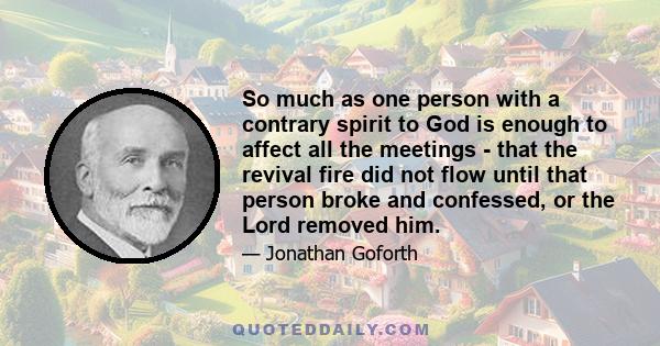 So much as one person with a contrary spirit to God is enough to affect all the meetings - that the revival fire did not flow until that person broke and confessed, or the Lord removed him.