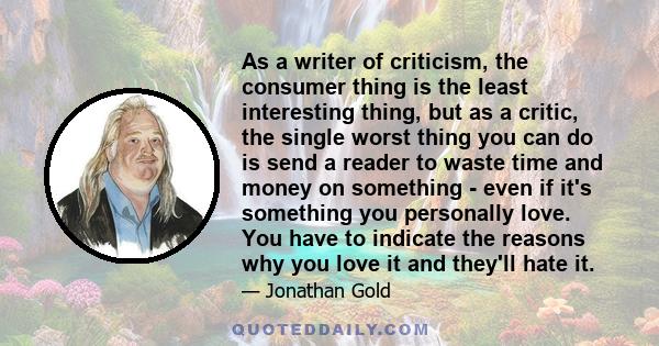 As a writer of criticism, the consumer thing is the least interesting thing, but as a critic, the single worst thing you can do is send a reader to waste time and money on something - even if it's something you