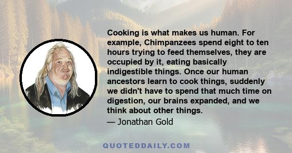 Cooking is what makes us human. For example, Chimpanzees spend eight to ten hours trying to feed themselves, they are occupied by it, eating basically indigestible things. Once our human ancestors learn to cook things,