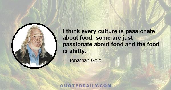 I think every culture is passionate about food; some are just passionate about food and the food is shitty.