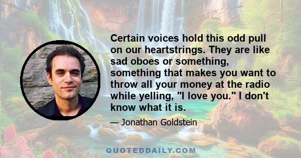 Certain voices hold this odd pull on our heartstrings. They are like sad oboes or something, something that makes you want to throw all your money at the radio while yelling, I love you. I don't know what it is.