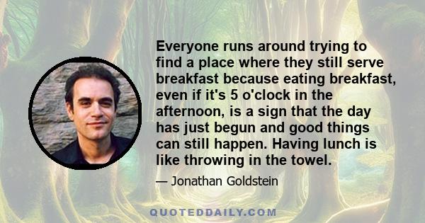 Everyone runs around trying to find a place where they still serve breakfast because eating breakfast, even if it's 5 o'clock in the afternoon, is a sign that the day has just begun and good things can still happen.