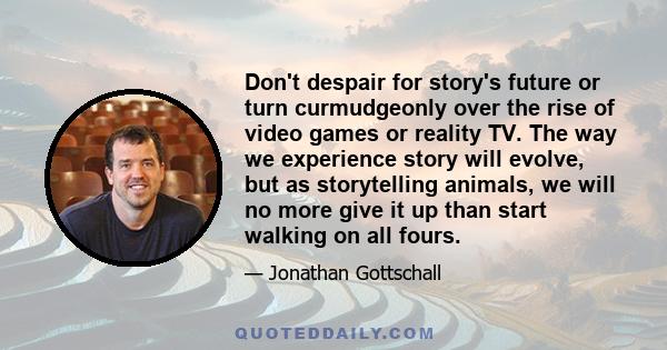 Don't despair for story's future or turn curmudgeonly over the rise of video games or reality TV. The way we experience story will evolve, but as storytelling animals, we will no more give it up than start walking on