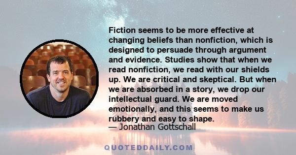 Fiction seems to be more effective at changing beliefs than nonfiction, which is designed to persuade through argument and evidence. Studies show that when we read nonfiction, we read with our shields up. We are