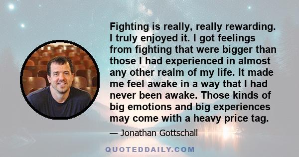 Fighting is really, really rewarding. I truly enjoyed it. I got feelings from fighting that were bigger than those I had experienced in almost any other realm of my life. It made me feel awake in a way that I had never