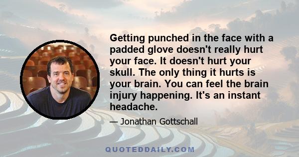 Getting punched in the face with a padded glove doesn't really hurt your face. It doesn't hurt your skull. The only thing it hurts is your brain. You can feel the brain injury happening. It's an instant headache.