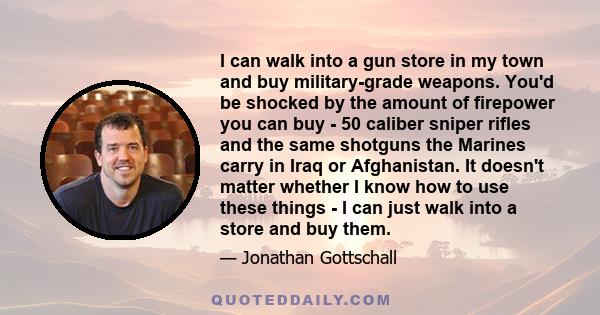 I can walk into a gun store in my town and buy military-grade weapons. You'd be shocked by the amount of firepower you can buy - 50 caliber sniper rifles and the same shotguns the Marines carry in Iraq or Afghanistan.