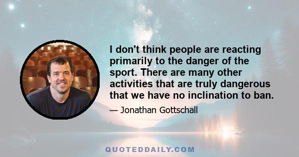 I don't think people are reacting primarily to the danger of the sport. There are many other activities that are truly dangerous that we have no inclination to ban.