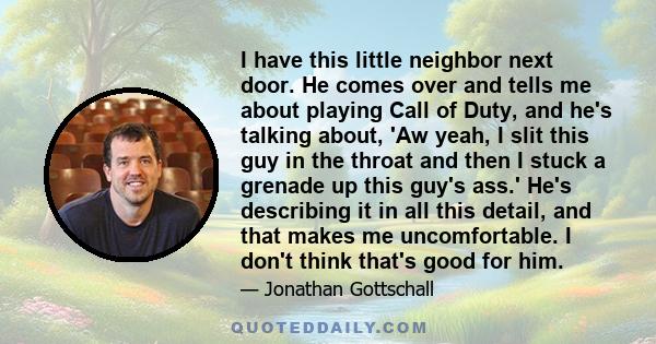 I have this little neighbor next door. He comes over and tells me about playing Call of Duty, and he's talking about, 'Aw yeah, I slit this guy in the throat and then I stuck a grenade up this guy's ass.' He's