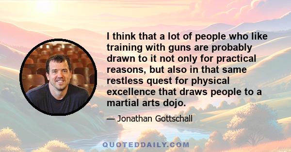 I think that a lot of people who like training with guns are probably drawn to it not only for practical reasons, but also in that same restless quest for physical excellence that draws people to a martial arts dojo.