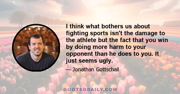 I think what bothers us about fighting sports isn't the damage to the athlete but the fact that you win by doing more harm to your opponent than he does to you. It just seems ugly.