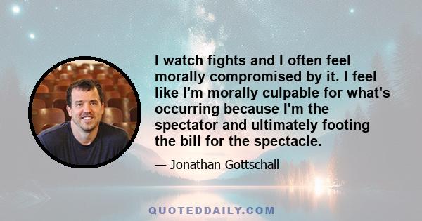 I watch fights and I often feel morally compromised by it. I feel like I'm morally culpable for what's occurring because I'm the spectator and ultimately footing the bill for the spectacle.