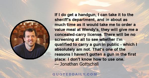 If I do get a handgun, I can take it to the sheriff's department, and in about as much time as it would take me to order a value meal at Wendy's, they will give me a concealed-carry license. There will be no screening