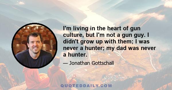 I'm living in the heart of gun culture, but I'm not a gun guy. I didn't grow up with them; I was never a hunter; my dad was never a hunter.