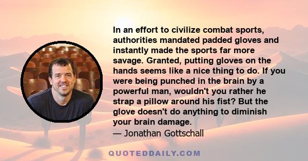 In an effort to civilize combat sports, authorities mandated padded gloves and instantly made the sports far more savage. Granted, putting gloves on the hands seems like a nice thing to do. If you were being punched in