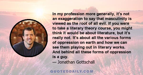 In my profession more generally, it's not an exaggeration to say that masculinity is viewed as the root of all evil. If you were to take a literary theory course, you might think it would be about literature, but it's