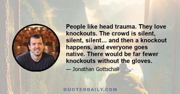 People like head trauma. They love knockouts. The crowd is silent, silent, silent... and then a knockout happens, and everyone goes native. There would be far fewer knockouts without the gloves.