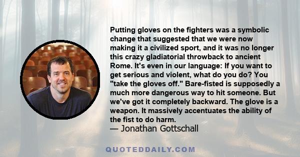 Putting gloves on the fighters was a symbolic change that suggested that we were now making it a civilized sport, and it was no longer this crazy gladiatorial throwback to ancient Rome. It's even in our language: If you 