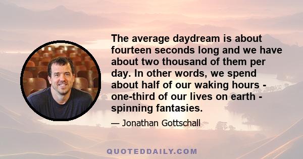 The average daydream is about fourteen seconds long and we have about two thousand of them per day. In other words, we spend about half of our waking hours - one-third of our lives on earth - spinning fantasies.