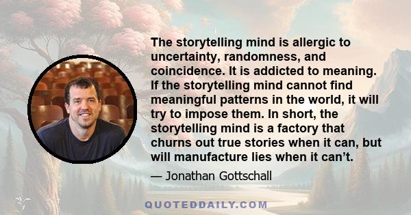 The storytelling mind is allergic to uncertainty, randomness, and coincidence. It is addicted to meaning. If the storytelling mind cannot find meaningful patterns in the world, it will try to impose them. In short, the