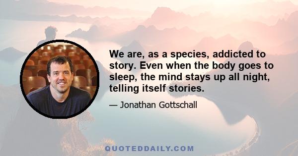 We are, as a species, addicted to story. Even when the body goes to sleep, the mind stays up all night, telling itself stories.