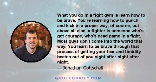 What you do in a fight gym is learn how to be brave. You're learning how to punch and kick in a proper way, of course, but above all else, a fighter is someone who's got courage, who's dead game in a fight. Most guys