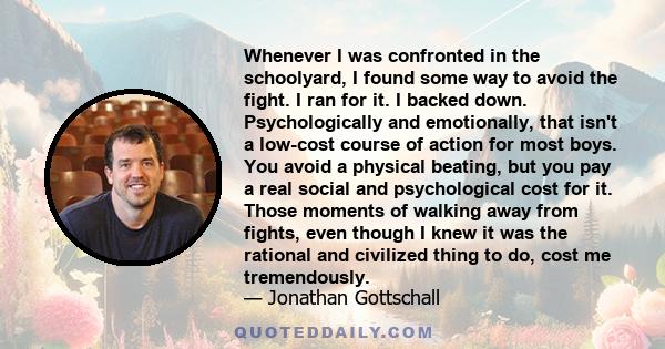 Whenever I was confronted in the schoolyard, I found some way to avoid the fight. I ran for it. I backed down. Psychologically and emotionally, that isn't a low-cost course of action for most boys. You avoid a physical