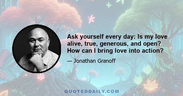 Ask yourself every day: Is my love alive, true, generous, and open? How can I bring love into action?