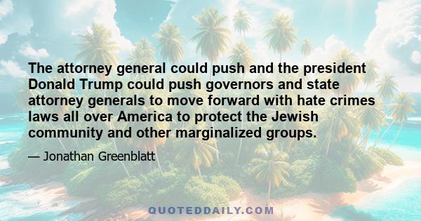 The attorney general could push and the president Donald Trump could push governors and state attorney generals to move forward with hate crimes laws all over America to protect the Jewish community and other