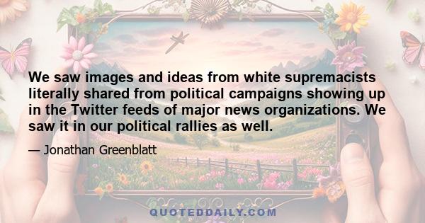 We saw images and ideas from white supremacists literally shared from political campaigns showing up in the Twitter feeds of major news organizations. We saw it in our political rallies as well.