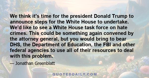 We think it's time for the president Donald Trump to announce steps for the White House to undertake. We'd like to see a White House task force on hate crimes. This could be something again convened by the attorney