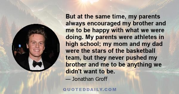 But at the same time, my parents always encouraged my brother and me to be happy with what we were doing. My parents were athletes in high school; my mom and my dad were the stars of the basketball team, but they never