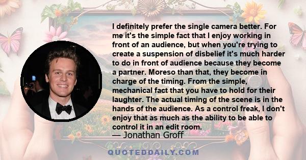 I definitely prefer the single camera better. For me it's the simple fact that I enjoy working in front of an audience, but when you're trying to create a suspension of disbelief it's much harder to do in front of