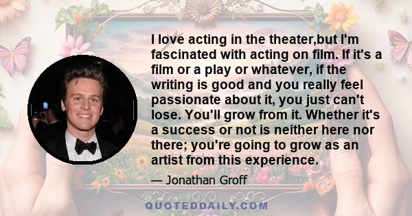 I love acting in the theater,but I'm fascinated with acting on film. If it's a film or a play or whatever, if the writing is good and you really feel passionate about it, you just can't lose. You'll grow from it.