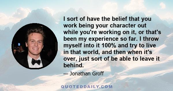 I sort of have the belief that you work being your character out while you're working on it, or that's been my experience so far. I throw myself into it 100% and try to live in that world, and then when it's over, just