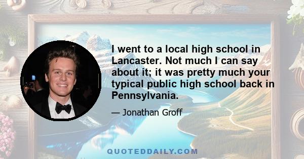 I went to a local high school in Lancaster. Not much I can say about it; it was pretty much your typical public high school back in Pennsylvania.