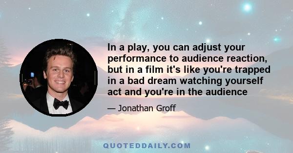 In a play, you can adjust your performance to audience reaction, but in a film it's like you're trapped in a bad dream watching yourself act and you're in the audience