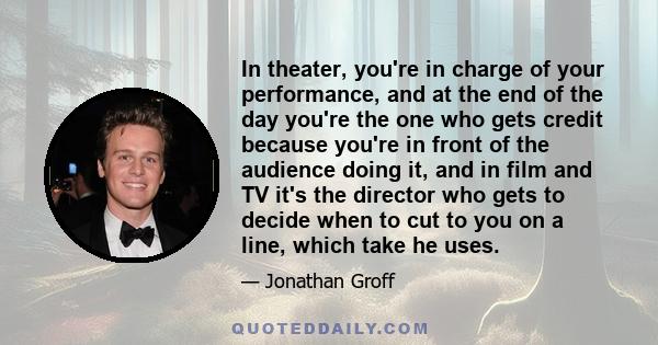 In theater, you're in charge of your performance, and at the end of the day you're the one who gets credit because you're in front of the audience doing it, and in film and TV it's the director who gets to decide when