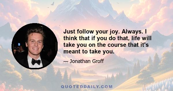 Just follow your joy. Always. I think that if you do that, life will take you on the course that it's meant to take you.