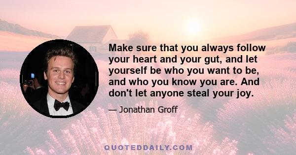 Make sure that you always follow your heart and your gut, and let yourself be who you want to be, and who you know you are. And don't let anyone steal your joy.