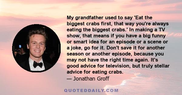 My grandfather used to say 'Eat the biggest crabs first, that way you're always eating the biggest crabs.' In making a TV show, that means if you have a big funny or smart idea for an episode or a scene or a joke, go