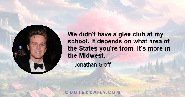 We didn't have a glee club at my school. It depends on what area of the States you're from. It's more in the Midwest.