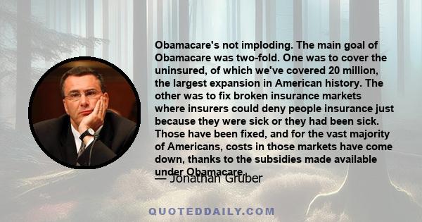 Obamacare's not imploding. The main goal of Obamacare was two-fold. One was to cover the uninsured, of which we've covered 20 million, the largest expansion in American history. The other was to fix broken insurance