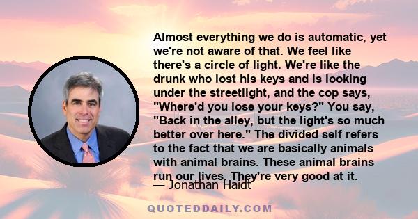 Almost everything we do is automatic, yet we're not aware of that. We feel like there's a circle of light. We're like the drunk who lost his keys and is looking under the streetlight, and the cop says, Where'd you lose