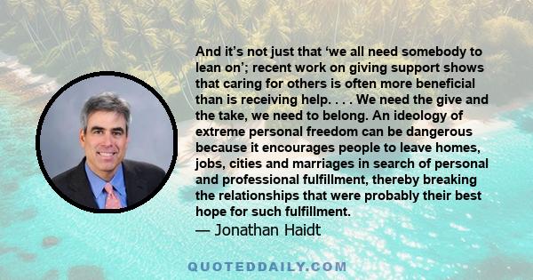 And it’s not just that ‘we all need somebody to lean on’; recent work on giving support shows that caring for others is often more beneficial than is receiving help. . . . We need the give and the take, we need to