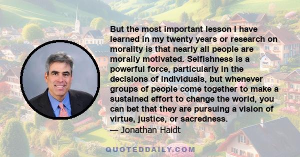 But the most important lesson I have learned in my twenty years or research on morality is that nearly all people are morally motivated. Selfishness is a powerful force, particularly in the decisions of individuals, but 